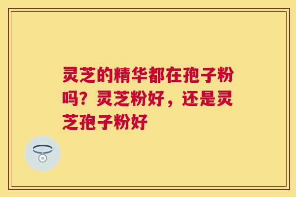 灵芝的精华都在孢子粉吗?灵芝粉好,还是灵芝孢子粉好 灵芝的精华都在孢子粉吗?灵芝粉好,还是灵芝孢子粉好
