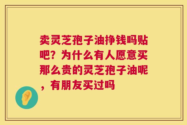 卖灵芝孢子油挣钱吗贴吧?为什么有人愿意买那么贵的灵芝孢子油呢,有朋友买过吗 卖灵芝孢子油挣钱吗贴吧?为什么有人愿意买那么贵的灵芝孢子油呢,有朋友买过吗