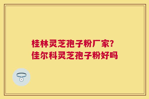 桂林灵芝孢子粉厂家?佳尔科灵芝孢子粉好吗 桂林灵芝孢子粉厂家?佳尔科灵芝孢子粉好吗