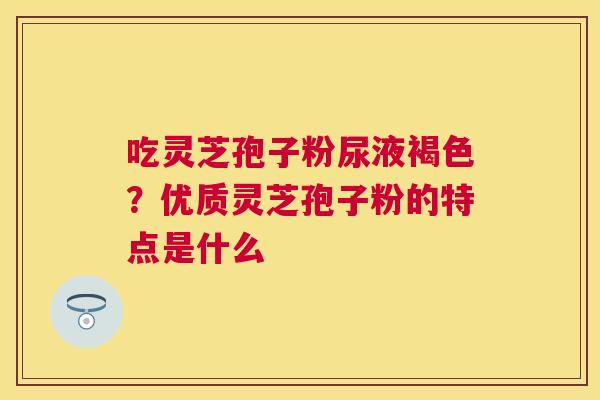 吃灵芝孢子粉尿液褐色?优质灵芝孢子粉的特点是什么 吃灵芝孢子粉尿液褐色?优质灵芝孢子粉的特点是什么