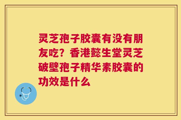 灵芝孢子胶囊有没有朋友吃？香港懿生堂灵芝破壁孢子精华素胶囊的功效是什么