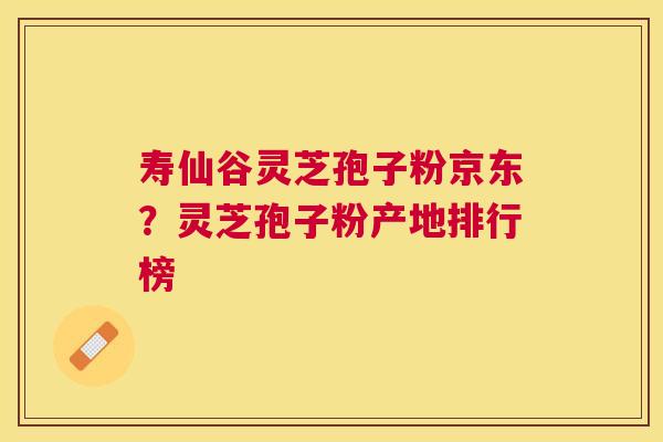 寿仙谷灵芝孢子粉京东?灵芝孢子粉产地排行榜 寿仙谷灵芝孢子粉京东?灵芝孢子粉产地排行榜