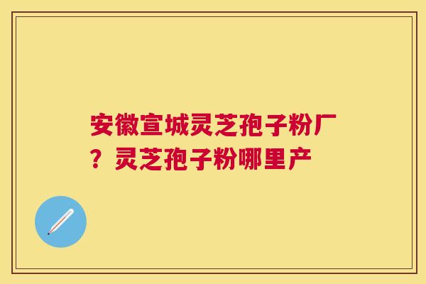 安徽宣城灵芝孢子粉厂？灵芝孢子粉哪里产