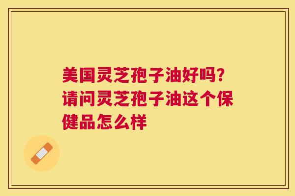 美国灵芝孢子油好吗?请问灵芝孢子油这个保健品怎么样 美国灵芝孢子油好吗?请问灵芝孢子油这个保健品怎么样