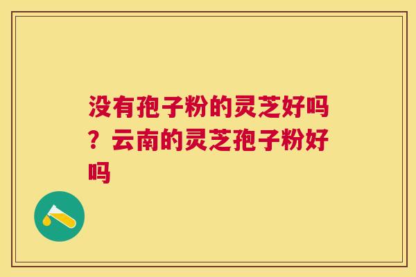 没有孢子粉的灵芝好吗?云南的灵芝孢子粉好吗 没有孢子粉的灵芝好吗?云南的灵芝孢子粉好吗