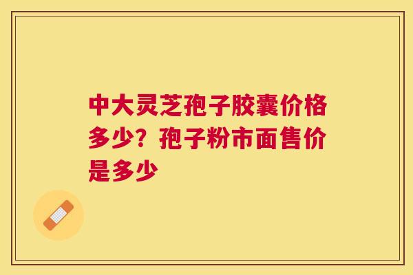 中大灵芝孢子胶囊价格多少?孢子粉市面售价是多少 中大灵芝孢子胶囊价格多少?孢子粉市面售价是多少