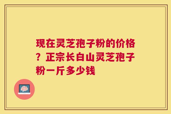 现在灵芝孢子粉的价格?正宗长白山灵芝孢子粉一斤多少钱 现在灵芝孢子粉的价格?正宗长白山灵芝孢子粉一斤多少钱