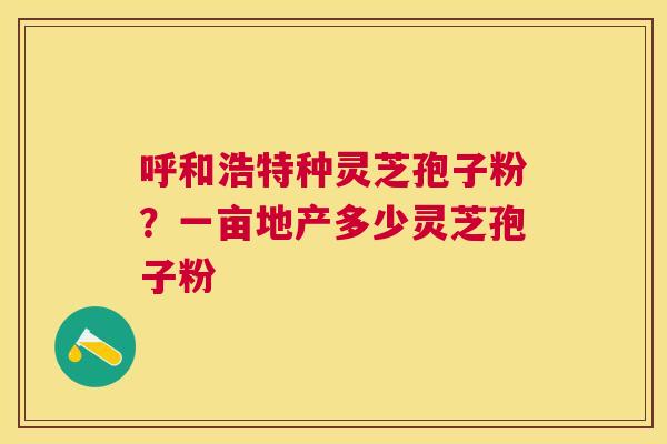 呼和浩特种灵芝孢子粉?一亩地产多少灵芝孢子粉 呼和浩特种灵芝孢子粉?一亩地产多少灵芝孢子粉