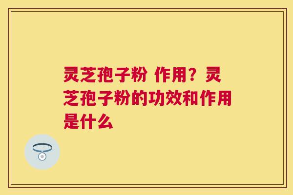 灵芝孢子粉 作用?灵芝孢子粉的功效和作用是什么 灵芝孢子粉 作用?灵芝孢子粉的功效和作用是什么