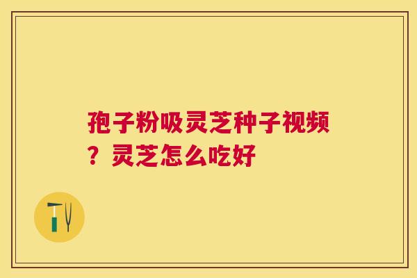孢子粉吸灵芝种子视频？灵芝怎么吃好