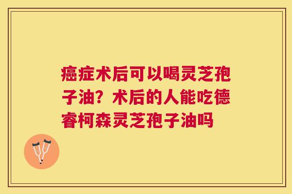 症术后可以喝灵芝孢子油？术后的人能吃德睿柯森灵芝孢子油吗