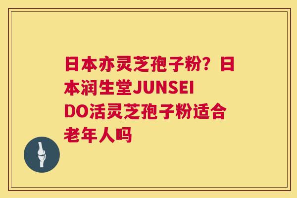 日本亦灵芝孢子粉?日本润生堂JUNSEIDO活灵芝孢子粉适合老年人吗 日本亦灵芝孢子粉?日本润生堂JUNSEIDO活灵芝孢子粉适合老年人吗