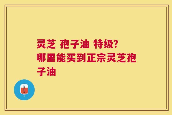 灵芝 孢子油 特级？哪里能买到正宗灵芝孢子油