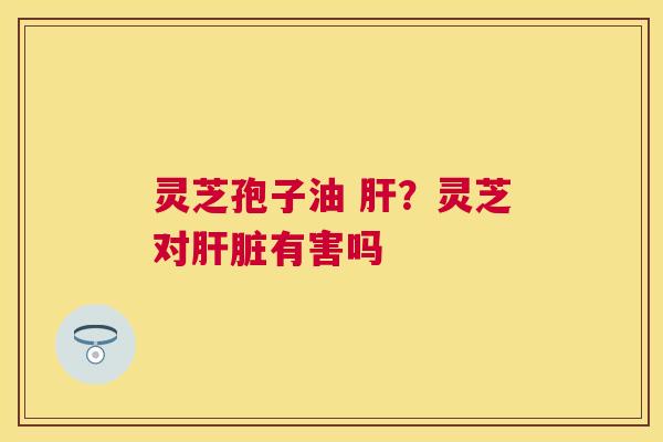 灵芝孢子油 ?灵芝对有害吗 灵芝孢子油 ?灵芝对有害吗