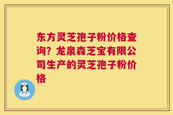 东方灵芝孢子粉价格查询?龙泉森芝宝有限公司生产的灵芝孢子粉价格 东方灵芝孢子粉价格查询?龙泉森芝宝有限公司生产的灵芝孢子粉价格