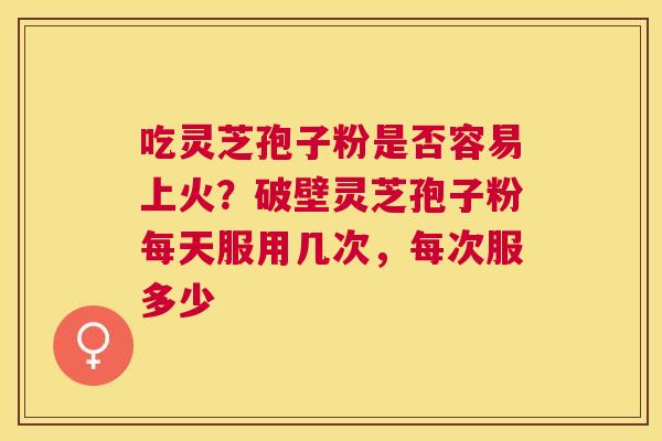 吃灵芝孢子粉是否容易上火?破壁灵芝孢子粉每天服用几次,每次服多少 吃灵芝孢子粉是否容易上火?破壁灵芝孢子粉每天服用几次,每次服多少