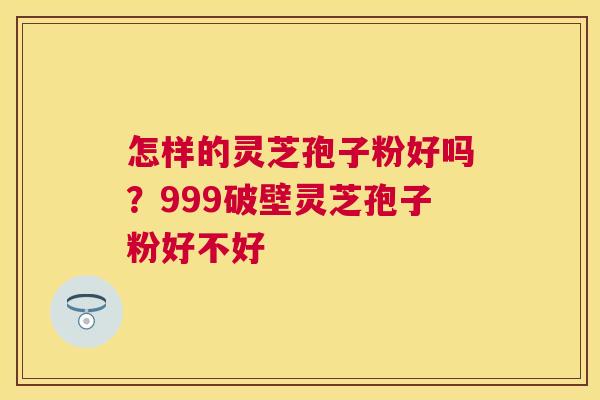 怎样的灵芝孢子粉好吗？999破壁灵芝孢子粉好不好