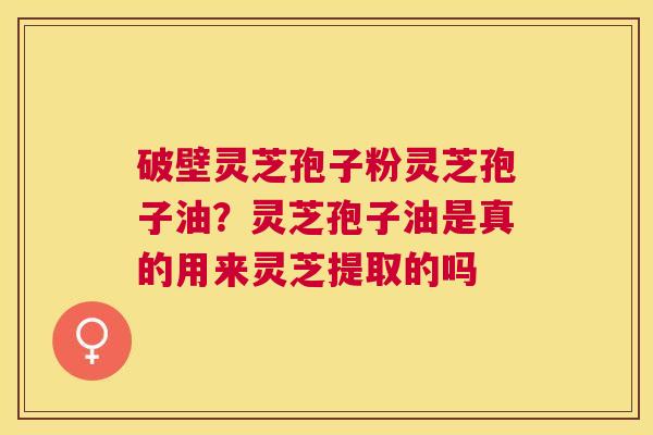 破壁灵芝孢子粉灵芝孢子油?灵芝孢子油是真的用来灵芝提取的吗 破壁灵芝孢子粉灵芝孢子油?灵芝孢子油是真的用来灵芝提取的吗