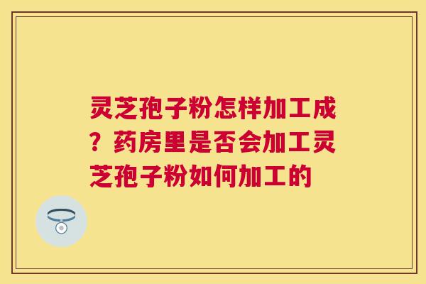 灵芝孢子粉怎样加工成?药房里是否会加工灵芝孢子粉如何加工的 灵芝孢子粉怎样加工成?药房里是否会加工灵芝孢子粉如何加工的