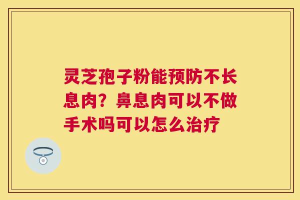 灵芝孢子粉能不长息肉?鼻息肉可以不做手术吗可以怎么 灵芝孢子粉能不长息肉?鼻息肉可以不做手术吗可以怎么