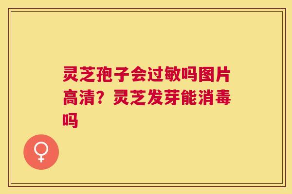 灵芝孢子会吗图片高清?灵芝发芽能消毒吗 灵芝孢子会吗图片高清?灵芝发芽能消毒吗
