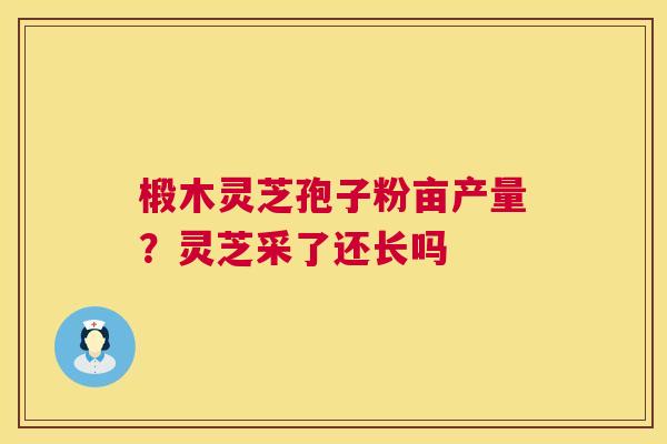 椴木灵芝孢子粉亩产量?灵芝采了还长吗 椴木灵芝孢子粉亩产量?灵芝采了还长吗