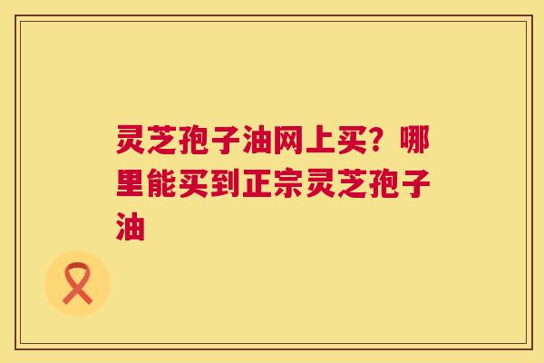 灵芝孢子油网上买？哪里能买到正宗灵芝孢子油