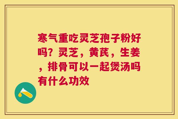寒气重吃灵芝孢子粉好吗？灵芝，黄芪，生姜，排骨可以一起煲汤吗有什么功效