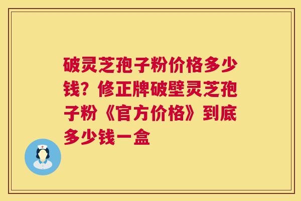 破灵芝孢子粉价格多少钱?修正牌破壁灵芝孢子粉《官方价格》到底多少钱一盒 破灵芝孢子粉价格多少钱?修正牌破壁灵芝孢子粉《官方价格》到底多少钱一盒