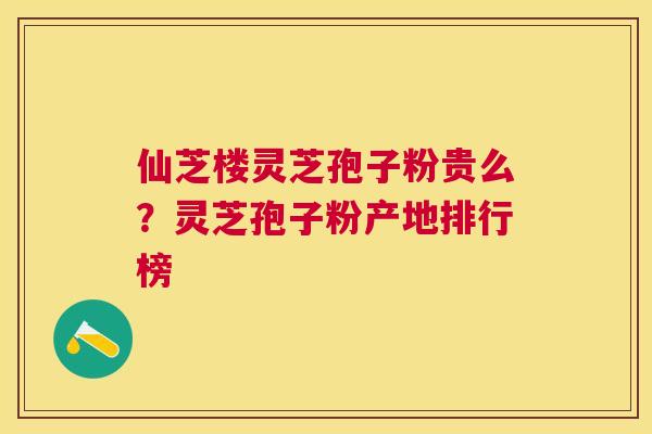 仙芝楼灵芝孢子粉贵么?灵芝孢子粉产地排行榜 仙芝楼灵芝孢子粉贵么?灵芝孢子粉产地排行榜