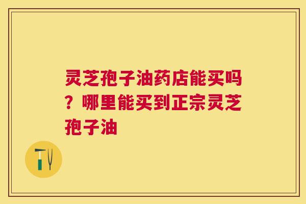 灵芝孢子油药店能买吗？哪里能买到正宗灵芝孢子油