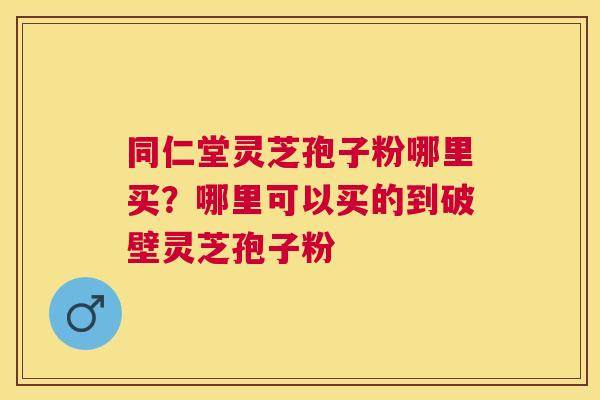 同仁堂灵芝孢子粉哪里买？哪里可以买的到破壁灵芝孢子粉