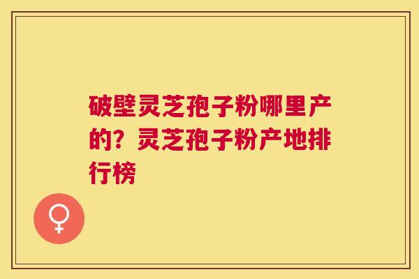 破壁灵芝孢子粉哪里产的？灵芝孢子粉产地排行榜