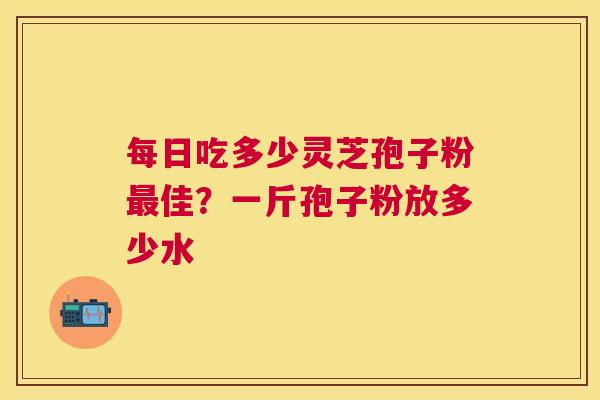每日吃多少灵芝孢子粉佳？一斤孢子粉放多少水