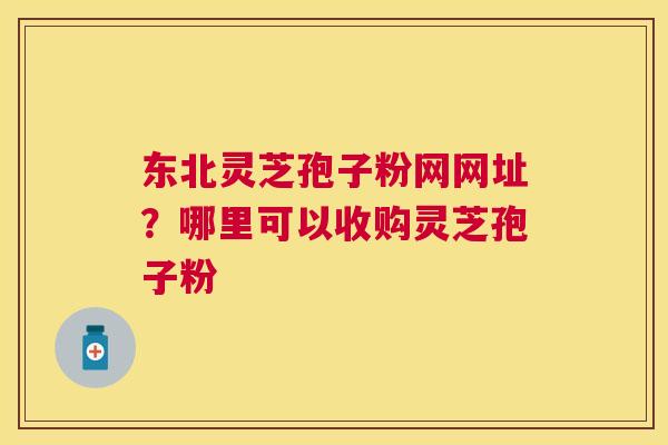 东北灵芝孢子粉网网址?哪里可以收购灵芝孢子粉 东北灵芝孢子粉网网址?哪里可以收购灵芝孢子粉