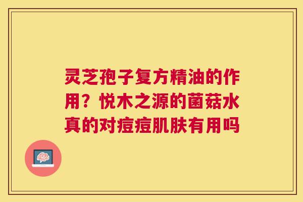 灵芝孢子复方精油的作用?悦木之源的菌菇水真的对痘痘有用吗 灵芝孢子复方精油的作用?悦木之源的菌菇水真的对痘痘有用吗