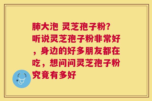 大泡 灵芝孢子粉？听说灵芝孢子粉非常好，身边的好多朋友都在吃，想问问灵芝孢子粉究竟有多好