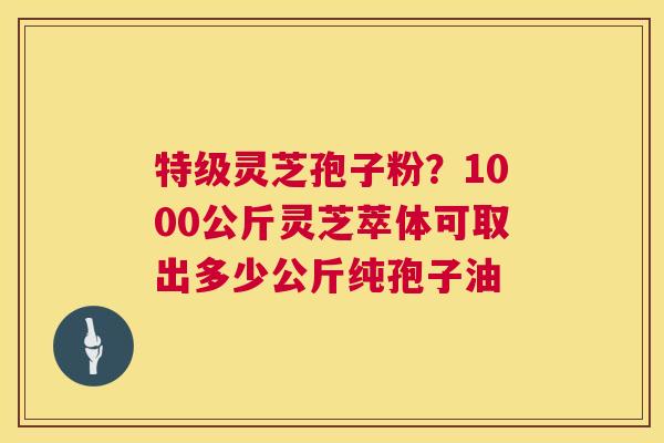 特级灵芝孢子粉?1000公斤灵芝萃体可取出多少公斤纯孢子油 特级灵芝孢子粉?1000公斤灵芝萃体可取出多少公斤纯孢子油