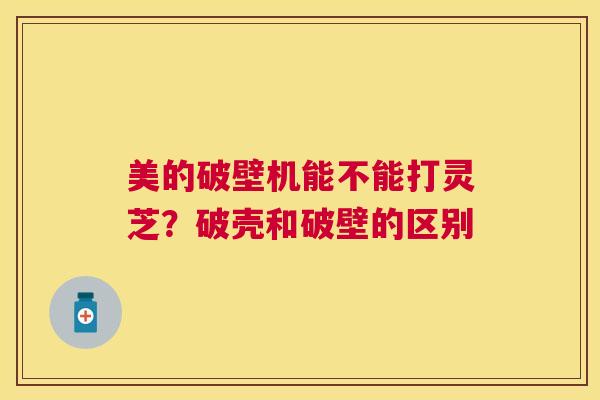 美的破壁机能不能打灵芝?破壳和破壁的区别 美的破壁机能不能打灵芝?破壳和破壁的区别