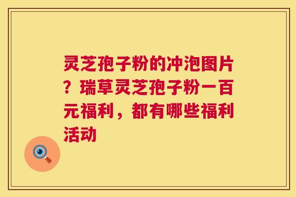 灵芝孢子粉的冲泡图片？瑞草灵芝孢子粉一百元福利，都有哪些福利活动