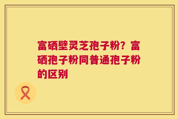 富硒壁灵芝孢子粉？富硒孢子粉同普通孢子粉的区别