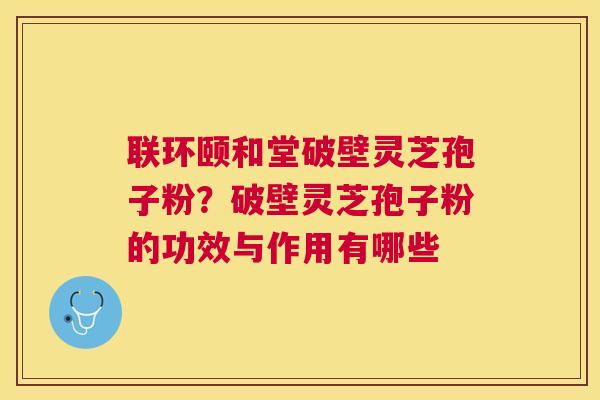 联环颐和堂破壁灵芝孢子粉？破壁灵芝孢子粉的功效与作用有哪些