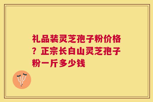 礼品装灵芝孢子粉价格?正宗长白山灵芝孢子粉一斤多少钱 礼品装灵芝孢子粉价格?正宗长白山灵芝孢子粉一斤多少钱