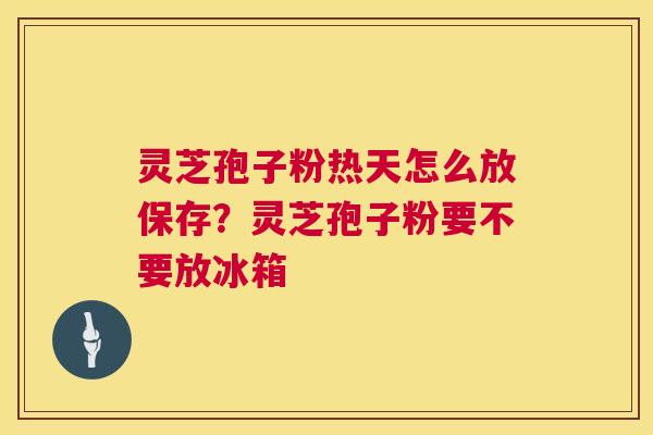 灵芝孢子粉热天怎么放保存？灵芝孢子粉要不要放冰箱