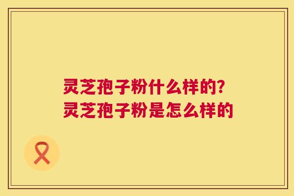 灵芝孢子粉什么样的?灵芝孢子粉是怎么样的 灵芝孢子粉什么样的?灵芝孢子粉是怎么样的