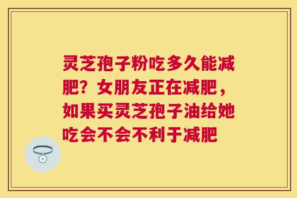 灵芝孢子粉吃多久能?女朋友正在,如果买灵芝孢子油给她吃会不会不利于 灵芝孢子粉吃多久能?女朋友正在,如果买灵芝孢子油给她吃会不会不利于