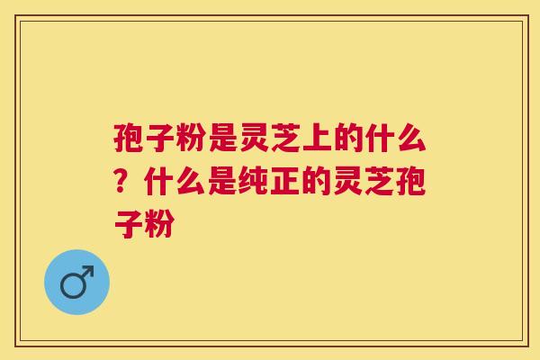 孢子粉是灵芝上的什么?什么是纯正的灵芝孢子粉 孢子粉是灵芝上的什么?什么是纯正的灵芝孢子粉