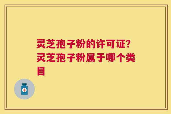 灵芝孢子粉的许可证?灵芝孢子粉属于哪个类目 灵芝孢子粉的许可证?灵芝孢子粉属于哪个类目