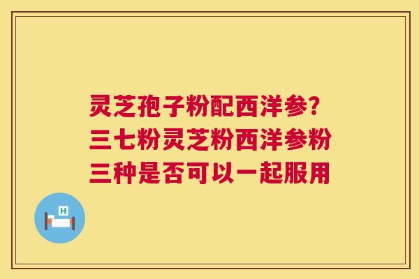 灵芝孢子粉配西洋参？三七粉灵芝粉西洋参粉三种是否可以一起服用
