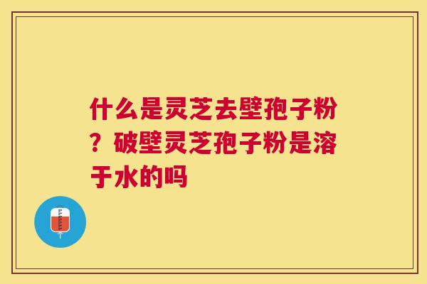 什么是灵芝去壁孢子粉?破壁灵芝孢子粉是溶于水的吗 什么是灵芝去壁孢子粉?破壁灵芝孢子粉是溶于水的吗
